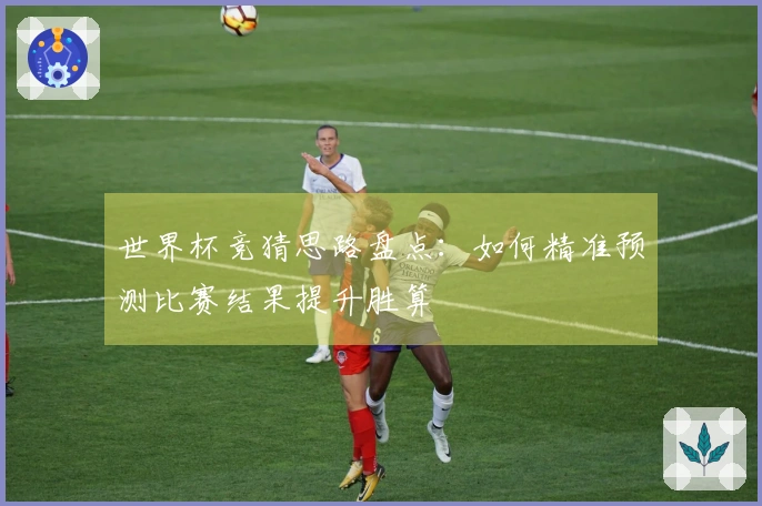 世界杯竞猜思路盘点：如何精准预测比赛结果提升胜算