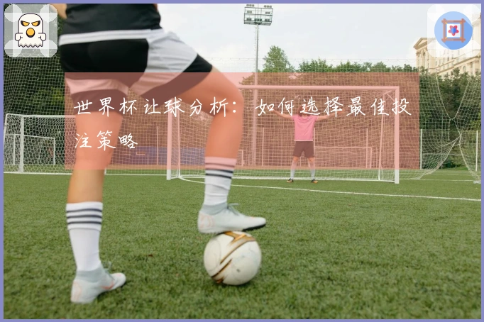 世界杯让球分析：如何选择最佳投注策略