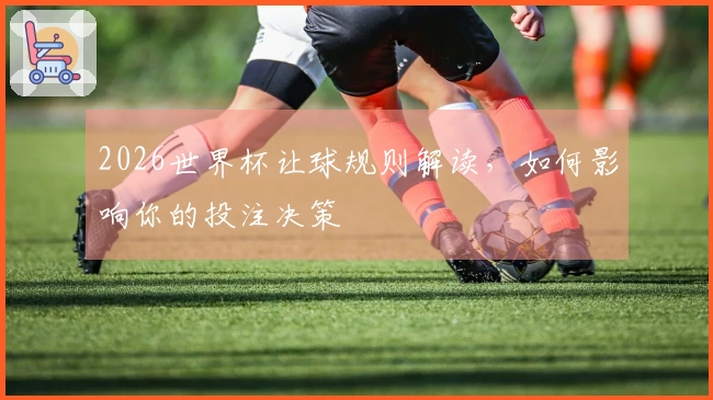 2026世界杯让球规则解读，如何影响你的投注决策